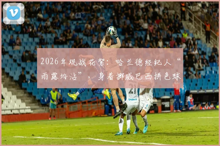 2026年观战花絮：哈兰德经纪人“雨露均沾”，身着挪威巴西拼色球衣引热议，解读足球圈的双重文化