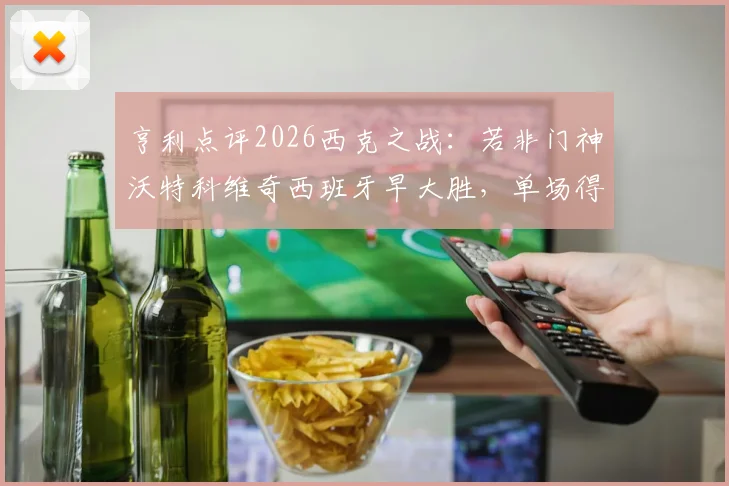亨利点评2026西克之战：若非门神沃特科维奇西班牙早大胜，单场得失不必苛责