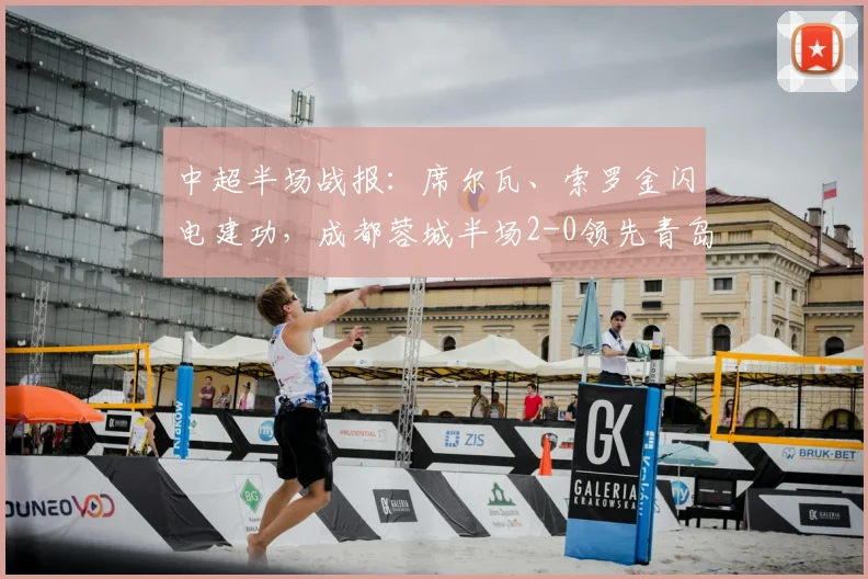 中超半场战报：席尔瓦、索罗金闪电建功，成都蓉城半场2-0领先青岛西海岸，比赛精彩集锦回顾