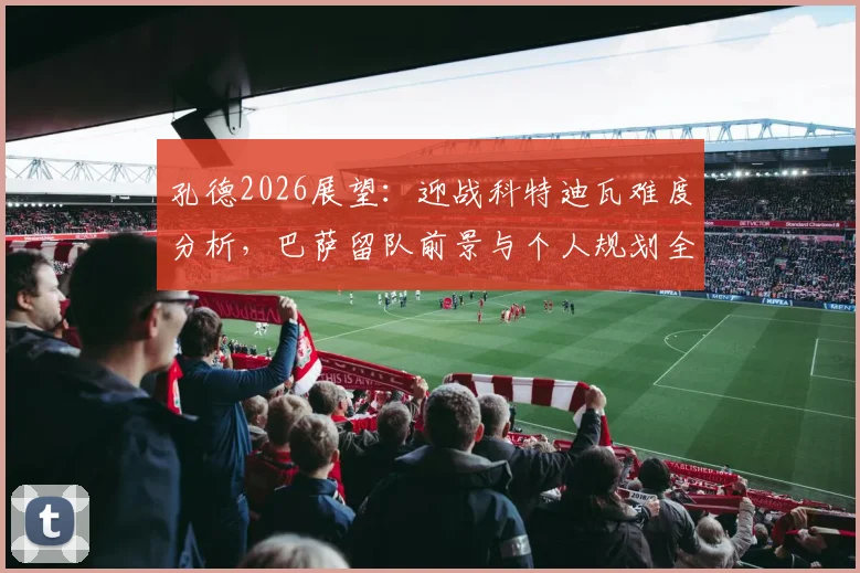 孔德2026展望：迎战科特迪瓦难度分析，巴萨留队前景与个人规划全解读