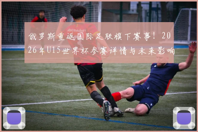 俄罗斯重返国际足联旗下赛事!2026年U15世界杯参赛详情与未来影响深度分析