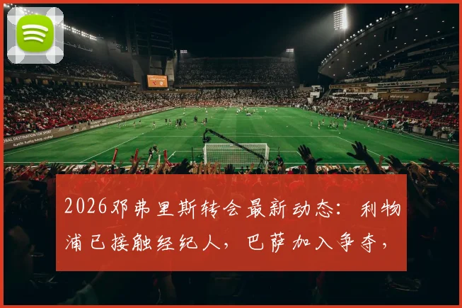 2026邓弗里斯转会最新动态:利物浦已接触经纪人,巴萨加入争夺,球员战术适配与转会费深度解析