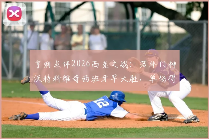 亨利点评2026西克之战：若非门神沃特科维奇西班牙早大胜，单场得失不必苛责