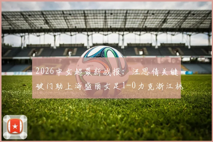 2026中女超最新战报:汪思倩关键破门助上海盛丽女足1-0力克浙江杭州银行,附赛后深度解析与精彩图集