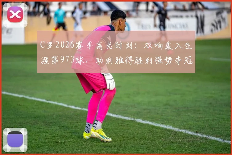 C罗2026赛季高光时刻：双响轰入生涯第973球，助利雅得胜利强势夺冠，球迷热议其8.9分评分