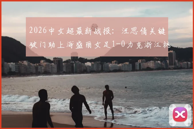 2026中女超最新战报：汪思倩关键破门助上海盛丽女足1-0力克浙江杭州银行，附赛后深度解析与精彩图集