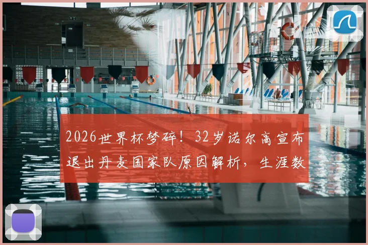 2026世界杯梦碎！32岁诺尔高宣布退出丹麦国家队原因解析，生涯数据回顾与中场空缺影响分析