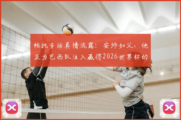 帕托专访真情流露：安帅如父，他正为巴西队注入赢得2026世界杯的冠军基因