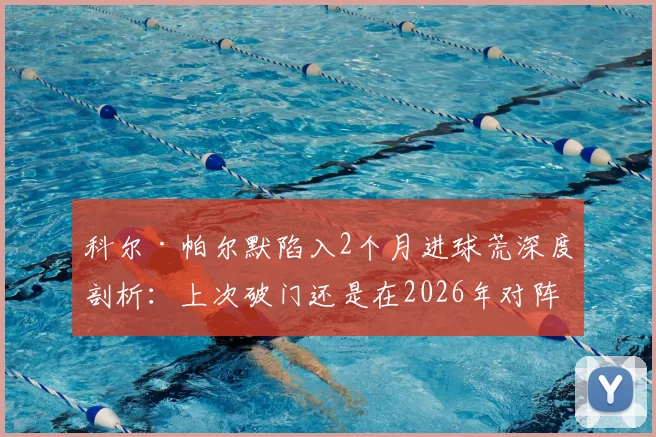 科尔·帕尔默陷入2个月进球荒深度剖析：上次破门还是在2026年对阵维拉，蓝军新核如何自救？