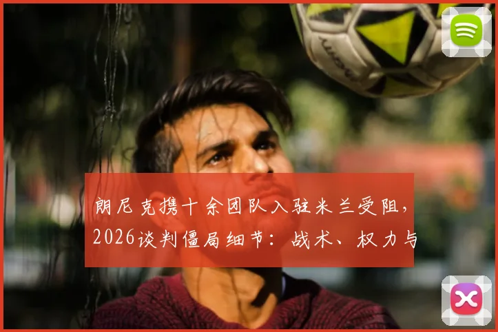 朗尼克携十余团队入驻米兰受阻，2026谈判僵局细节：战术、权力与预算矛盾解析