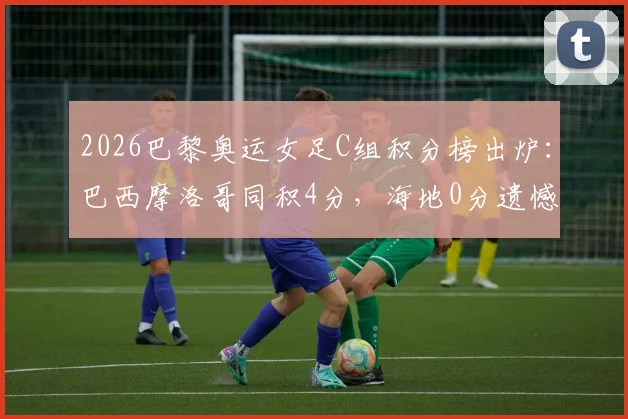2026巴黎奥运女足C组积分榜出炉：巴西摩洛哥同积4分，海地0分遗憾出局，晋级形势全面分析