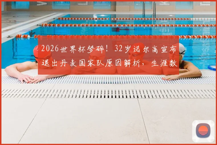 2026世界杯梦碎!32岁诺尔高宣布退出丹麦国家队原因解析,生涯数据回顾与中场空缺影响分析