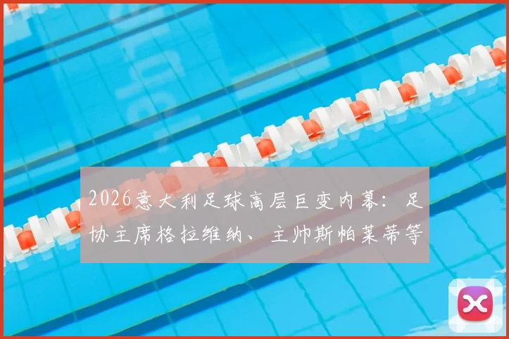 2026意大利足球高层巨变内幕：足协主席格拉维纳、主帅斯帕莱蒂等一日内集体辞职原因及后续影响分析