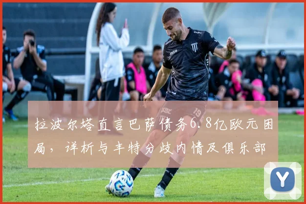 拉波尔塔直言巴萨债务6.8亿欧元困局，详析与丰特分歧内情及俱乐部2026年真实威胁