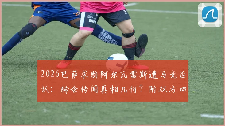 2026巴萨求购阿尔瓦雷斯遭马竞否认：转会传闻真相几何？附双方回应与球员态度分析