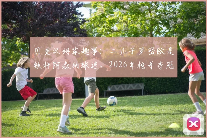 贝克汉姆家趣事:二儿子罗密欧是铁杆阿森纳球迷,2026年枪手夺冠后立刻电话“提醒”老爸