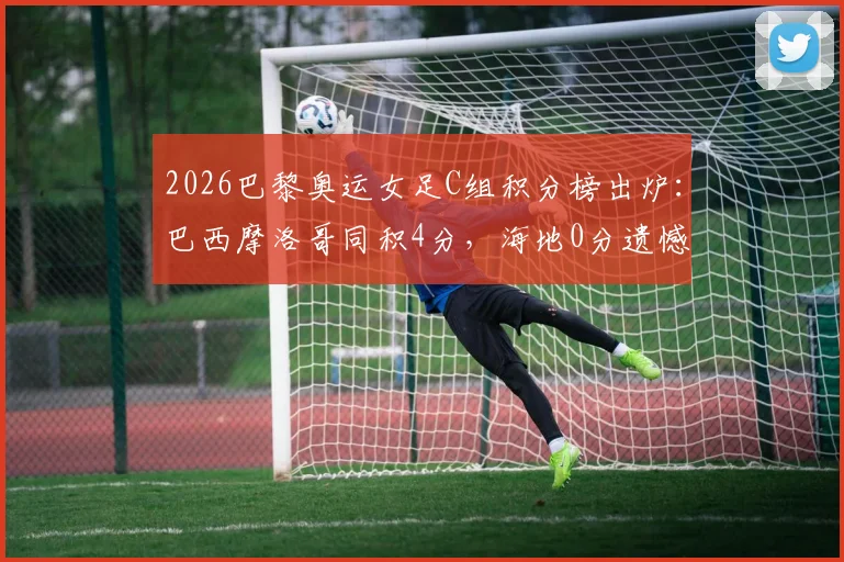 2026巴黎奥运女足C组积分榜出炉：巴西摩洛哥同积4分，海地0分遗憾出局，晋级形势全面分析